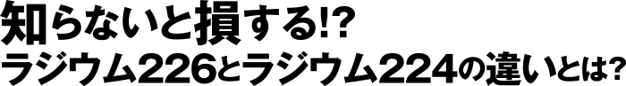 しらないと損する!? ラジウム226とラジウム224の違いとは?