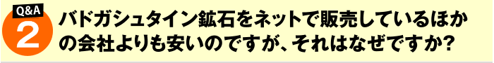 バドガシュタイン鉱石をネットで販売しているほかの会社よりも安いのですが、それはなぜですか?