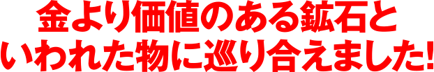 金より価値のある鉱石といわれたものに巡り合えました!