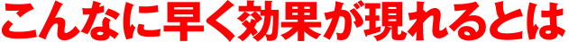 こんなに早う効果が現れるとは
