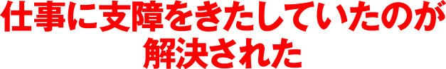 仕事に支障をきたしていたのが解決された