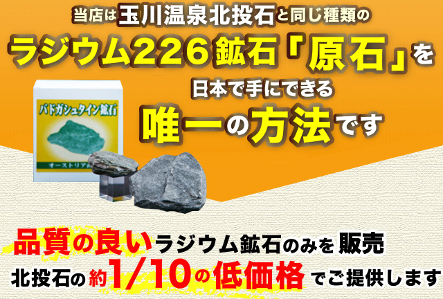 当店は玉川温泉北投石と同じ種類のラジウム226鉱石「原石」を日本で手にできる唯一の方法です品質の良いラジウム鉱石のみを販売。北投石の約1/10の低価格でご提供します